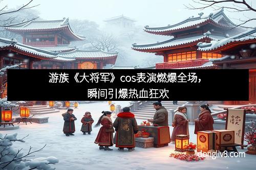 游族《大将军》cos表演燃爆全场，瞬间引爆热血狂欢