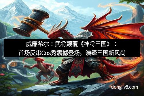 威廉希尔：武将颠覆《神将三国》：首场反串Cos秀震撼登场，演绎三国新风尚